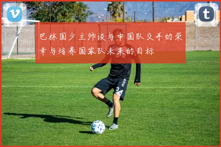 巴林国少主帅谈与中国队交手的荣幸与培养国家队未来的目标