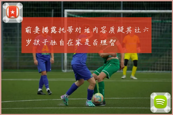 前妻揭露托蒂对话内容质疑其让六岁孩子独自在家是否理智