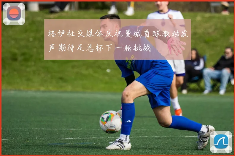 格伊社交媒体庆祝曼城首球激动发声期待足总杯下一轮挑战