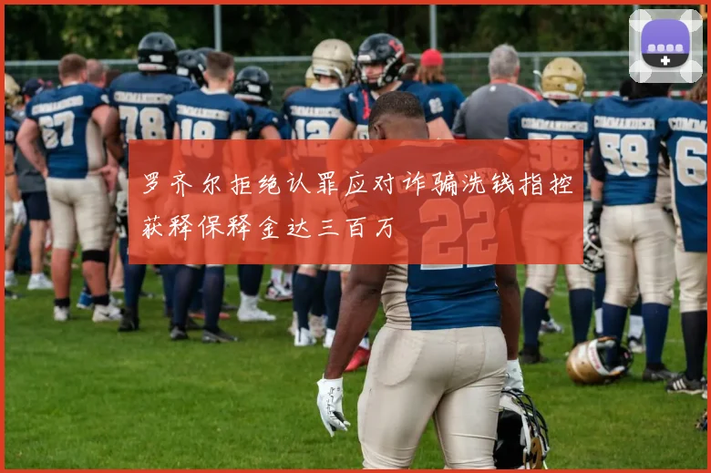 罗齐尔拒绝认罪应对诈骗洗钱指控获释保释金达三百万