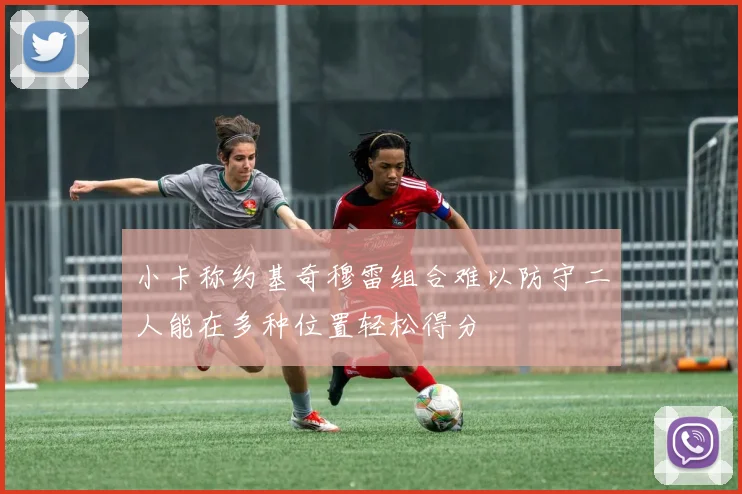 小卡称约基奇穆雷组合难以防守二人能在多种位置轻松得分