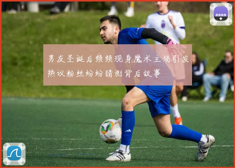 男友圣诞后频频现身魔术主场引发热议粉丝纷纷猜测背后故事