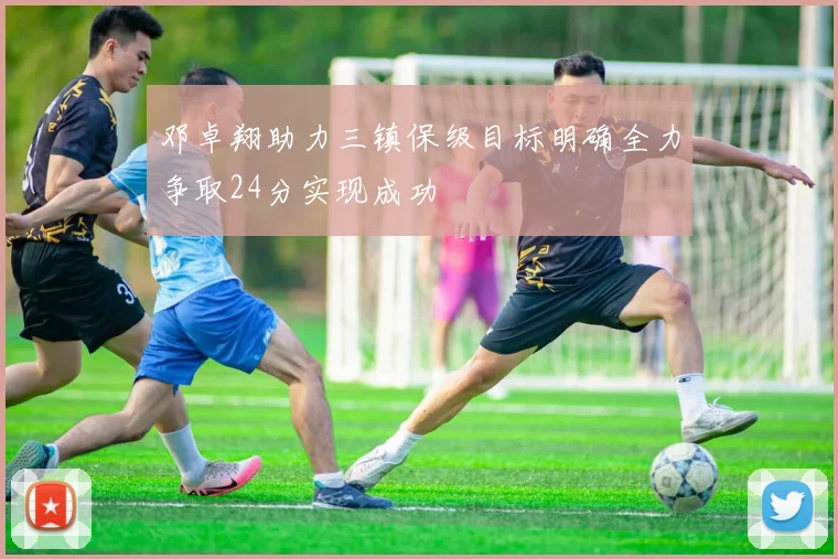 邓卓翔助力三镇保级目标明确全力争取24分实现成功