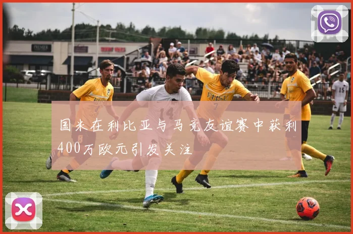 国米在利比亚与马竞友谊赛中获利400万欧元引发关注