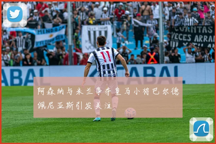 阿森纳与米兰争夺皇马小将巴尔德佩尼亚斯引发关注