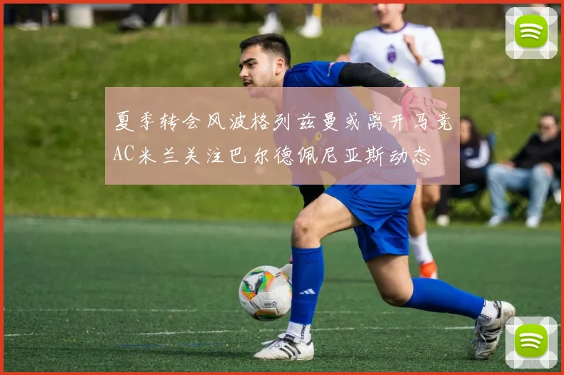 夏季转会风波格列兹曼或离开马竞AC米兰关注巴尔德佩尼亚斯动态