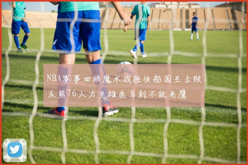 NBA赛事回顾魔术战胜快船国王击败灰熊76人力克雄鹿马刺不敌老鹰