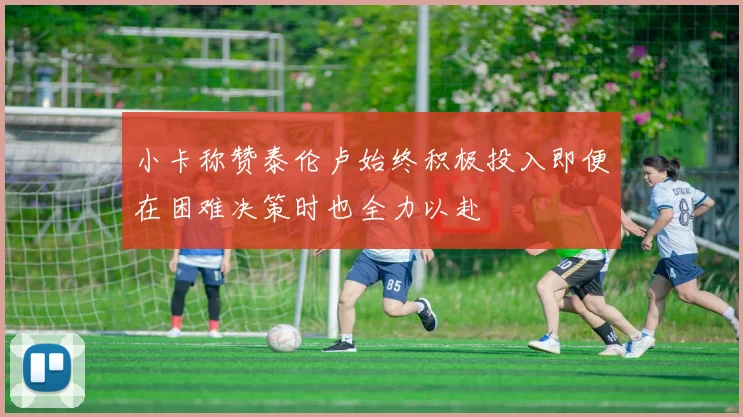 小卡称赞泰伦卢始终积极投入即便在困难决策时也全力以赴