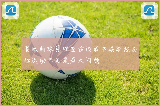 曼城前球员理查兹谈戒酒减肥经历称运动不足是最大问题