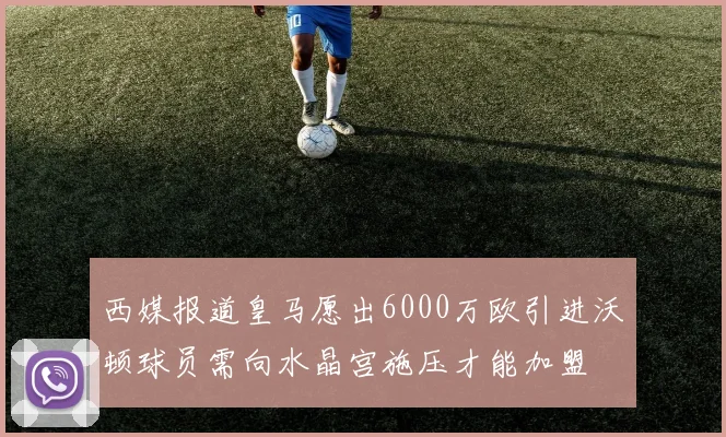 西媒报道皇马愿出6000万欧引进沃顿球员需向水晶宫施压才能加盟