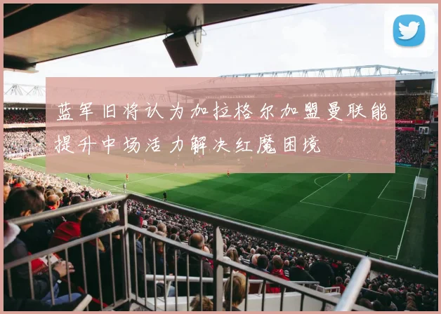 蓝军旧将认为加拉格尔加盟曼联能提升中场活力解决红魔困境
