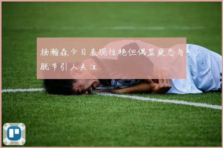 杨瀚森今日表现惊艳但偶显疲态与脱节引人关注