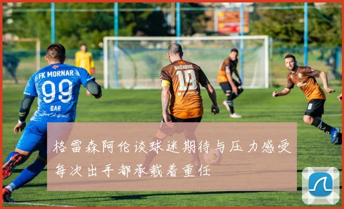 格雷森阿伦谈球迷期待与压力感受每次出手都承载着重任