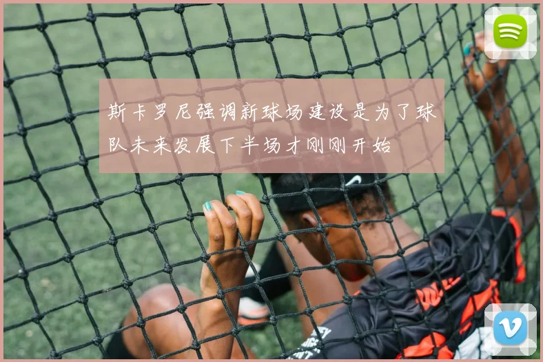 斯卡罗尼强调新球场建设是为了球队未来发展下半场才刚刚开始