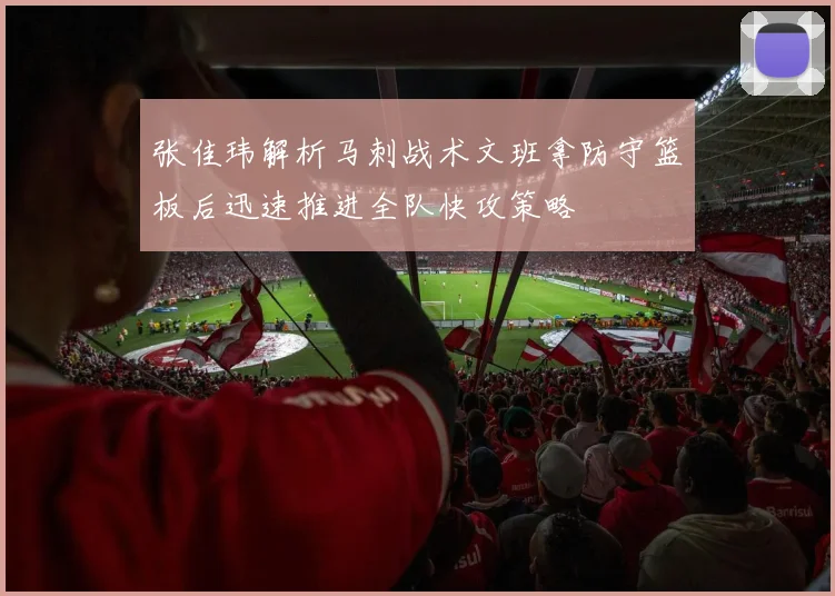 张佳玮解析马刺战术文班拿防守篮板后迅速推进全队快攻策略