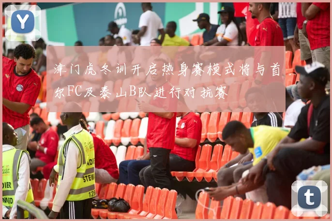 津门虎冬训开启热身赛模式将与首尔FC及泰山B队进行对抗赛
