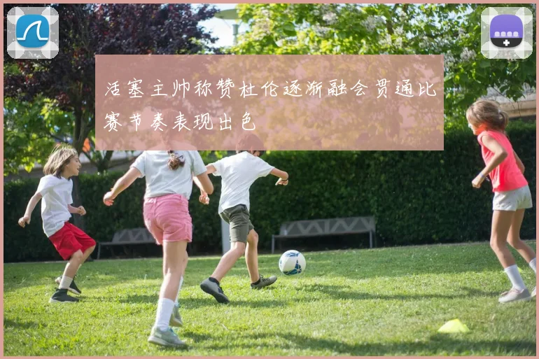 活塞主帅称赞杜伦逐渐融会贯通比赛节奏表现出色