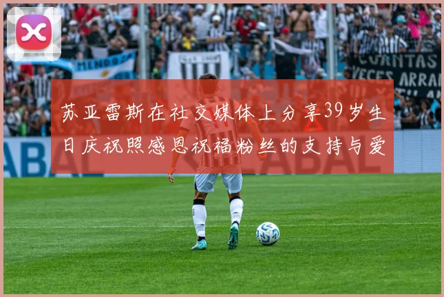 苏亚雷斯在社交媒体上分享39岁生日庆祝照感恩祝福粉丝的支持与爱护
